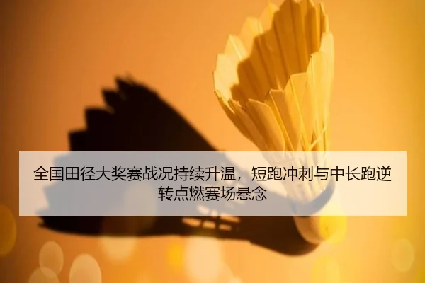 全国田径大奖赛战况持续升温，短跑冲刺与中长跑逆转点燃赛场悬念